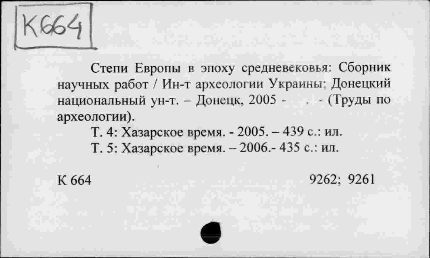 ﻿KG64
Степи Европы в эпоху средневековья: Сборник научных работ / Ин-т археологии Украины; Донецкий национальный ун-т. - Донецк, 2005 -	. - (Труды по
археологии).
Т. 4: Хазарское время. - 2005. - 439 с.: ил.
Т. 5: Хазарское время. - 2006.- 435 с.: ил.
К 664
9262; 9261